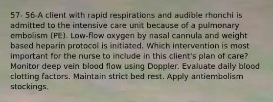 57- 56-A client with rapid respirations and audible rhonchi is admitted to the intensive care unit because of a pulmonary embolism (PE). Low-flow oxygen by nasal cannula and weight based heparin protocol is initiated. Which intervention is most important for the nurse to include in this client's plan of care? Monitor deep vein blood flow using Doppler. Evaluate daily blood clotting factors. Maintain strict bed rest. Apply antiembolism stockings.