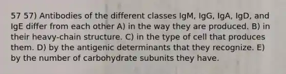 57 57) Antibodies of the different classes IgM, IgG, IgA, IgD, and IgE differ from each other A) in the way they are produced. B) in their heavy-chain structure. C) in the type of cell that produces them. D) by the antigenic determinants that they recognize. E) by the number of carbohydrate subunits they have.