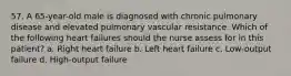 57. A 65-year-old male is diagnosed with chronic pulmonary disease and elevated pulmonary vascular resistance. Which of the following heart failures should the nurse assess for in this patient? a. Right heart failure b. Left heart failure c. Low-output failure d. High-output failure