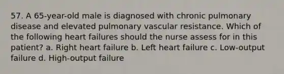 57. A 65-year-old male is diagnosed with chronic pulmonary disease and elevated pulmonary vascular resistance. Which of the following heart failures should the nurse assess for in this patient? a. Right heart failure b. Left heart failure c. Low-output failure d. High-output failure