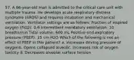 57. A 66-year-old man is admitted to the critical care unit with multiple trauma. He develops acute respiratory distress syndrome (ARDS) and requires intubation and mechanical ventilation. Ventilator settings are as follows: Fraction of inspired oxygen (FiO2): 0.6 Intermittent mandatory ventilation: 10 breaths/min Tidal volume: 600 mL Positive end-expiratory pressure (PEEP): 15 cm H2O Which of the following is not an effect of PEEP in this patient? a. Increases driving pressure of oxygenb. Opens collapsed alveolic. Increases risk of oxygen toxicity d. Decreases alveolar surface tension