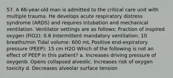 57. A 66-year-old man is admitted to the critical care unit with multiple trauma. He develops acute respiratory distress syndrome (ARDS) and requires intubation and mechanical ventilation. Ventilator settings are as follows: Fraction of inspired oxygen (FiO2): 0.6 Intermittent mandatory ventilation: 10 breaths/min Tidal volume: 600 mL Positive end-expiratory pressure (PEEP): 15 cm H2O Which of the following is not an effect of PEEP in this patient? a. Increases driving pressure of oxygenb. Opens collapsed alveolic. Increases risk of oxygen toxicity d. Decreases alveolar surface tension