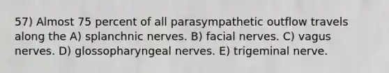 57) Almost 75 percent of all parasympathetic outflow travels along the A) splanchnic nerves. B) facial nerves. C) vagus nerves. D) glossopharyngeal nerves. E) trigeminal nerve.