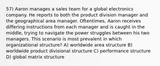 57) Aaron manages a sales team for a global electronics company. He reports to both the product division manager and the geographical area manager. Oftentimes, Aaron receives differing instructions from each manager and is caught in the middle, trying to navigate the power struggles between his two managers. This scenario is most prevalent in which organizational structure? A) worldwide area structure B) worldwide product divisional structure C) performance structure D) global matrix structure