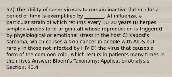 57) The ability of some viruses to remain inactive (latent) for a period of time is exemplified by ________. A) influenza, a particular strain of which returns every 10-20 years B) herpes simplex viruses (oral or genital) whose reproduction is triggered by physiological or emotional stress in the host C) Kaposi's sarcoma, which causes a skin cancer in people with AIDS but rarely in those not infected by HIV D) the virus that causes a form of the common cold, which recurs in patients many times in their lives Answer: Bloom's Taxonomy: Application/Analysis Section: 43.4