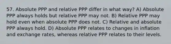 57. Absolute PPP and relative PPP differ in what way? A) Absolute PPP always holds but relative PPP may not. B) Relative PPP may hold even when absolute PPP does not. C) Relative and absolute PPP always hold. D) Absolute PPP relates to changes in inflation and exchange rates, whereas relative PPP relates to their levels.