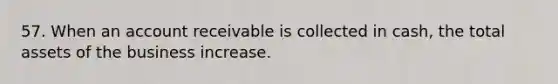 57. When an account receivable is collected in cash, the total assets of the business increase.