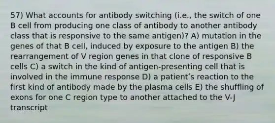 57) What accounts for antibody switching (i.e., the switch of one B cell from producing one class of antibody to another antibody class that is responsive to the same antigen)? A) mutation in the genes of that B cell, induced by exposure to the antigen B) the rearrangement of V region genes in that clone of responsive B cells C) a switch in the kind of antigen-presenting cell that is involved in the immune response D) a patientʹs reaction to the first kind of antibody made by the plasma cells E) the shuffling of exons for one C region type to another attached to the V-J transcript