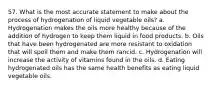 57. What is the most accurate statement to make about the process of hydrogenation of liquid vegetable oils? a. Hydrogenation makes the oils more healthy because of the addition of hydrogen to keep them liquid in food products. b. Oils that have been hydrogenated are more resistant to oxidation that will spoil them and make them rancid. c. Hydrogenation will increase the activity of vitamins found in the oils. d. Eating hydrogenated oils has the same health benefits as eating liquid vegetable oils.