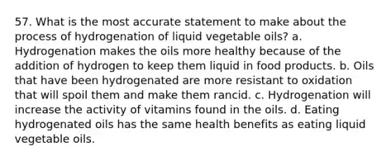 57. What is the most accurate statement to make about the process of hydrogenation of liquid vegetable oils? a. Hydrogenation makes the oils more healthy because of the addition of hydrogen to keep them liquid in food products. b. Oils that have been hydrogenated are more resistant to oxidation that will spoil them and make them rancid. c. Hydrogenation will increase the activity of vitamins found in the oils. d. Eating hydrogenated oils has the same health benefits as eating liquid vegetable oils.