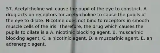 57. Acetylcholine will cause the pupil of the eye to constrict. A drug acts on receptors for acetylcholine to cause the pupils of the eye to dilate. Nicotine does not bind to receptors in smooth muscle cells of the iris. Therefore, the drug which causes the pupils to dilate is a A. nicotinic blocking agent. B. muscarinic blocking agent. C. a nicotinic agent. D. a muscarinic agent. E. an adrenergic agent.