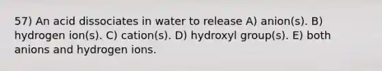 57) An acid dissociates in water to release A) anion(s). B) hydrogen ion(s). C) cation(s). D) hydroxyl group(s). E) both anions and hydrogen ions.