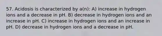 57. Acidosis is characterized by a(n): A) increase in hydrogen ions and a decrease in pH. B) decrease in hydrogen ions and an increase in pH. C) increase in hydrogen ions and an increase in pH. D) decrease in hydrogen ions and a decrease in pH.