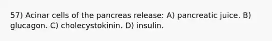 57) Acinar cells of the pancreas release: A) pancreatic juice. B) glucagon. C) cholecystokinin. D) insulin.