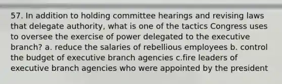 57. In addition to holding committee hearings and revising laws that delegate authority, what is one of the tactics Congress uses to oversee the exercise of power delegated to the executive branch? a. reduce the salaries of rebellious employees b. control the budget of executive branch agencies c.fire leaders of executive branch agencies who were appointed by the president