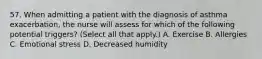 57. When admitting a patient with the diagnosis of asthma exacerbation, the nurse will assess for which of the following potential triggers? (Select all that apply.) A. Exercise B. Allergies C. Emotional stress D. Decreased humidity