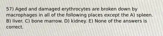 57) Aged and damaged erythrocytes are broken down by macrophages in all of the following places except the A) spleen. B) liver. C) bone marrow. D) kidney. E) None of the answers is correct.