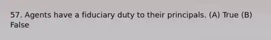 57. Agents have a fiduciary duty to their principals. (A) True (B) False