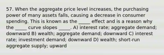 57. When the aggregate price level increases, the purchasing power of many assets falls, causing a decrease in consumer spending. This is known as the _____ effect and is a reason why the _____ curve slopes _____. A) interest rate; aggregate demand; downward B) wealth; aggregate demand; downward C) interest rate; investment demand; downward D) wealth; short-run aggregate supply; upward