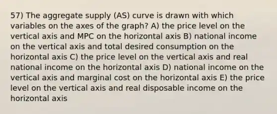 57) The aggregate supply (AS) curve is drawn with which variables on the axes of the graph? A) the price level on the vertical axis and MPC on the horizontal axis B) national income on the vertical axis and total desired consumption on the horizontal axis C) the price level on the vertical axis and real national income on the horizontal axis D) national income on the vertical axis and marginal cost on the horizontal axis E) the price level on the vertical axis and real disposable income on the horizontal axis