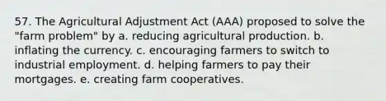 57. The Agricultural Adjustment Act (AAA) proposed to solve the "farm problem" by a. reducing agricultural production. b. inflating the currency. c. encouraging farmers to switch to industrial employment. d. helping farmers to pay their mortgages. e. creating farm cooperatives.