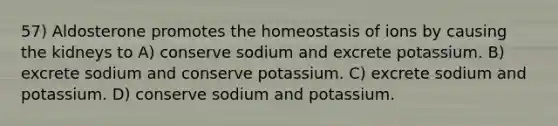 57) Aldosterone promotes the homeostasis of ions by causing the kidneys to A) conserve sodium and excrete potassium. B) excrete sodium and conserve potassium. C) excrete sodium and potassium. D) conserve sodium and potassium.