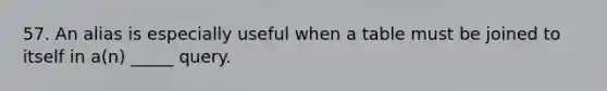 57. An alias is especially useful when a table must be joined to itself in a(n) _____ query.