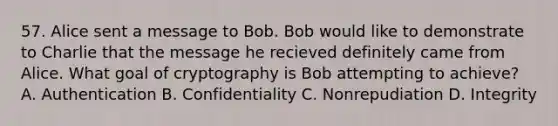 57. Alice sent a message to Bob. Bob would like to demonstrate to Charlie that the message he recieved definitely came from Alice. What goal of cryptography is Bob attempting to achieve? A. Authentication B. Confidentiality C. Nonrepudiation D. Integrity