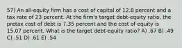 57) An all-equity firm has a cost of capital of 12.8 percent and a tax rate of 23 percent. At the firm's target debt-equity ratio, the pretax cost of debt is 7.35 percent and the cost of equity is 15.07 percent. What is the target debt-equity ratio? A) .67 B) .49 C) .51 D) .61 E) .54