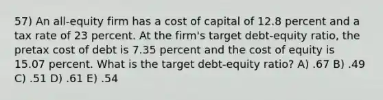 57) An all-equity firm has a cost of capital of 12.8 percent and a tax rate of 23 percent. At the firm's target debt-equity ratio, the pretax cost of debt is 7.35 percent and the cost of equity is 15.07 percent. What is the target debt-equity ratio? A) .67 B) .49 C) .51 D) .61 E) .54