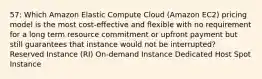 57: Which Amazon Elastic Compute Cloud (Amazon EC2) pricing model is the most cost-effective and flexible with no requirement for a long term resource commitment or upfront payment but still guarantees that instance would not be interrupted? Reserved Instance (RI) On-demand Instance Dedicated Host Spot Instance