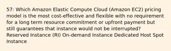 57: Which Amazon Elastic Compute Cloud (Amazon EC2) pricing model is the most cost-effective and flexible with no requirement for a long term resource commitment or upfront payment but still guarantees that instance would not be interrupted? Reserved Instance (RI) On-demand Instance Dedicated Host Spot Instance