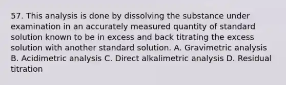 57. This analysis is done by dissolving the substance under examination in an accurately measured quantity of standard solution known to be in excess and back titrating the excess solution with another standard solution. A. Gravimetric analysis B. Acidimetric analysis C. Direct alkalimetric analysis D. Residual titration