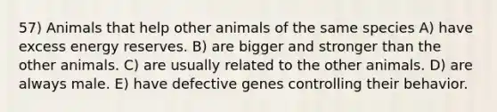 57) Animals that help other animals of the same species A) have excess energy reserves. B) are bigger and stronger than the other animals. C) are usually related to the other animals. D) are always male. E) have defective genes controlling their behavior.