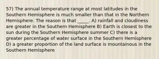 57) The annual temperature range at most latitudes in the Southern Hemisphere is much smaller than that in the Northern Hemisphere. The reason is that _____. A) rainfall and cloudiness are greater in the Southern Hemisphere B) Earth is closest to the sun during the Southern Hemisphere summer C) there is a greater percentage of water surface in the Southern Hemisphere D) a greater proportion of the land surface is mountainous in the Southern Hemisphere