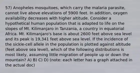 57) Anopheles mosquitoes, which carry the malaria parasite, cannot live above elevations of 5900 feet. In addition, oxygen availability decreases with higher altitude. Consider a hypothetical human population that is adapted to life on the slopes of Mt. Kilimanjaro in Tanzania, a country in equatorial Africa. Mt. Kilimanjaro's base is about 2600 feet above sea level and its peak is 19,341 feet above sea level. If the incidence of the sickle-cell allele in the population is plotted against altitude (feet above sea level), which of the following distributions is most likely, assuming little migration of people up or down the mountain? A) B) C) D) (note: each letter has a graph attached in the actual doc)