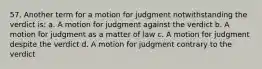 57. Another term for a motion for judgment notwithstanding the verdict is: a. A motion for judgment against the verdict b. A motion for judgment as a matter of law c. A motion for judgment despite the verdict d. A motion for judgment contrary to the verdict