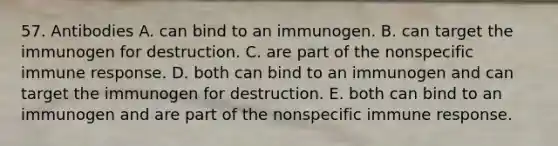 57. Antibodies A. can bind to an immunogen. B. can target the immunogen for destruction. C. are part of the nonspecific immune response. D. both can bind to an immunogen and can target the immunogen for destruction. E. both can bind to an immunogen and are part of the nonspecific immune response.