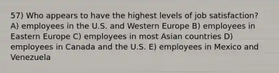 57) Who appears to have the highest levels of job satisfaction? A) employees in the U.S. and Western Europe B) employees in Eastern Europe C) employees in most Asian countries D) employees in Canada and the U.S. E) employees in Mexico and Venezuela