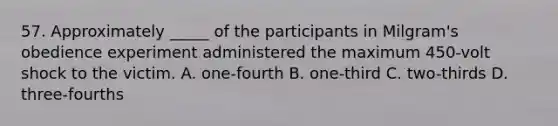 57. Approximately _____ of the participants in Milgram's obedience experiment administered the maximum 450-volt shock to the victim. A. one-fourth B. one-third C. two-thirds D. three-fourths