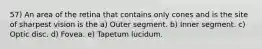 57) An area of the retina that contains only cones and is the site of sharpest vision is the a) Outer segment. b) Inner segment. c) Optic disc. d) Fovea. e) Tapetum lucidum.