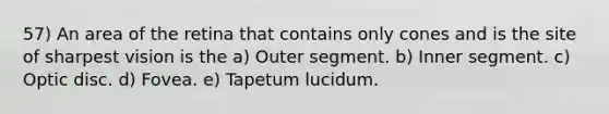 57) An area of the retina that contains only cones and is the site of sharpest vision is the a) Outer segment. b) Inner segment. c) Optic disc. d) Fovea. e) Tapetum lucidum.