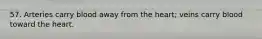 57. Arteries carry blood away from the heart; veins carry blood toward the heart.