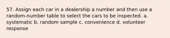 57. Assign each car in a dealership a number and then use a random-number table to select the cars to be inspected. a. systematic b. random sample c. convenience d. volunteer response