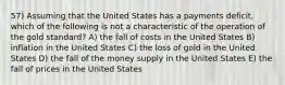 57) Assuming that the United States has a payments deficit, which of the following is not a characteristic of the operation of the gold standard? A) the fall of costs in the United States B) inflation in the United States C) the loss of gold in the United States D) the fall of the money supply in the United States E) the fall of prices in the United States