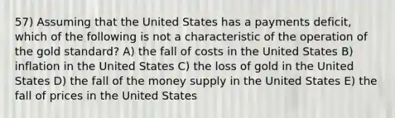 57) Assuming that the United States has a payments deficit, which of the following is not a characteristic of the operation of the gold standard? A) the fall of costs in the United States B) inflation in the United States C) the loss of gold in the United States D) the fall of the money supply in the United States E) the fall of prices in the United States