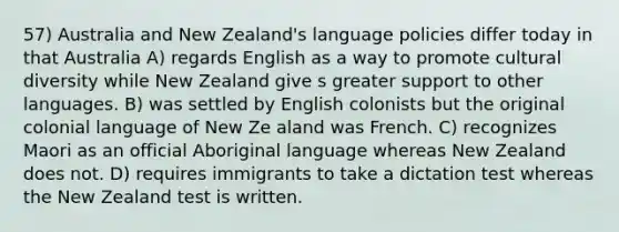 57) Australia and New Zealand's language policies differ today in that Australia A) regards English as a way to promote cultural diversity while New Zealand give s greater support to other languages. B) was settled by English colonists but the original colonial language of New Ze aland was French. C) recognizes Maori as an official Aboriginal language whereas New Zealand does not. D) requires immigrants to take a dictation test whereas the New Zealand test is written.