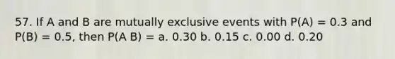 57. If A and B are mutually exclusive events with P(A) = 0.3 and P(B) = 0.5, then P(A B) = a. 0.30 b. 0.15 c. 0.00 d. 0.20