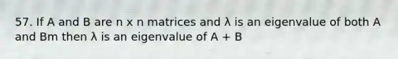 57. If A and B are n x n matrices and λ is an eigenvalue of both A and Bm then λ is an eigenvalue of A + B