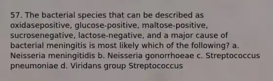 57. The bacterial species that can be described as oxidasepositive, glucose-positive, maltose-positive, sucrosenegative, lactose-negative, and a major cause of bacterial meningitis is most likely which of the following? a. Neisseria meningitidis b. Neisseria gonorrhoeae c. Streptococcus pneumoniae d. Viridans group Streptococcus